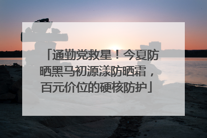 通勤党救星！今夏防晒黑马初源漾防晒霜，百元价位的硬核防护