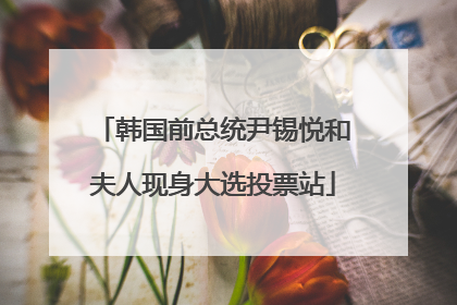 韩国前总统尹锡悦和夫人现身大选投票站