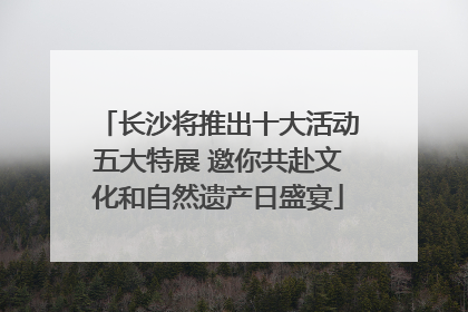 长沙将推出十大活动五大特展 邀你共赴文化和自然遗产日盛宴