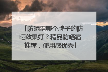 防晒霜哪个牌子的防晒效果好？精品防晒霜推荐，使用感优秀