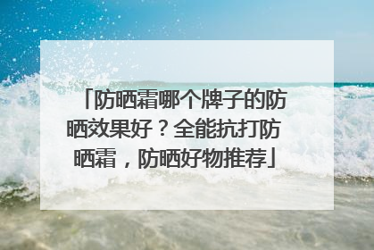 防晒霜哪个牌子的防晒效果好？全能抗打防晒霜，防晒好物推荐