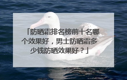 防晒霜排名榜前十名哪个效果好，男士防晒霜多少钱防晒效果好？