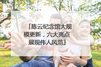 陈云纪念馆大规模更新，六大亮点展现伟人风范