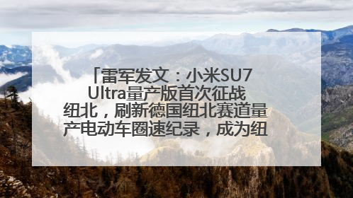 雷军发文：小米SU7 Ultra量产版首次征战纽北，刷新德国纽北赛道量产电动车圈速纪录，成为纽北史上最速量产电动车