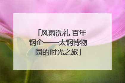 风雨洗礼 百年钢企——太钢博物园的时光之旅