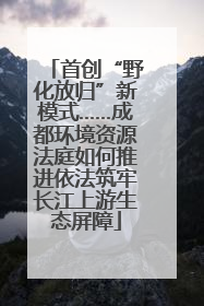 首创“野化放归”新模式……成都环境资源法庭如何推进依法筑牢长江上游生态屏障