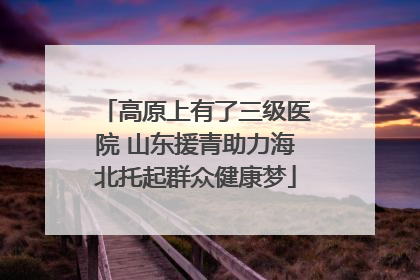 高原上有了三级医院 山东援青助力海北托起群众健康梦