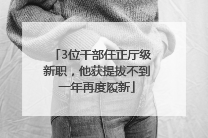3位干部任正厅级新职，他获提拔不到一年再度履新