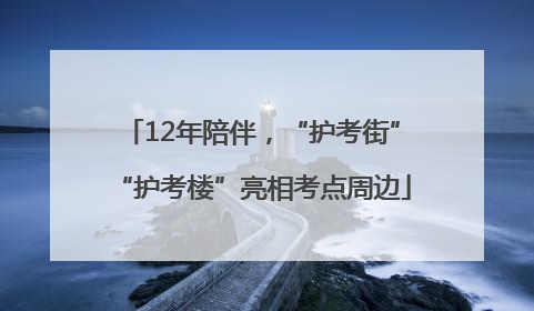 12年陪伴，“护考街”“护考楼”亮相考点周边