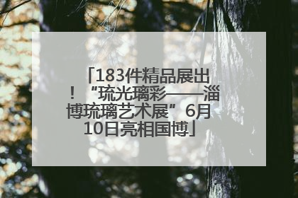 183件精品展出！“琉光璃彩——淄博琉璃艺术展”6月10日亮相国博