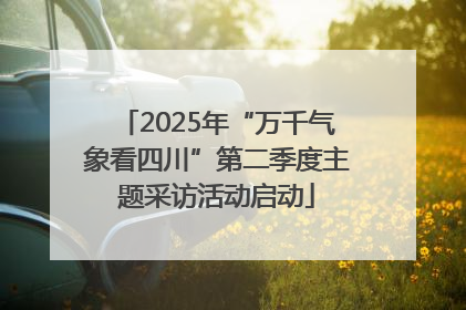2025年“万千气象看四川”第二季度主题采访活动启动