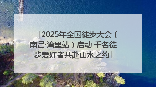 2025年全国徒步大会（南昌·湾里站）启动 千名徒步爱好者共赴山水之约