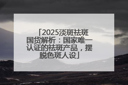 2025淡斑祛斑国货解析：国家唯一认证的祛斑产品，摆脱色斑人设