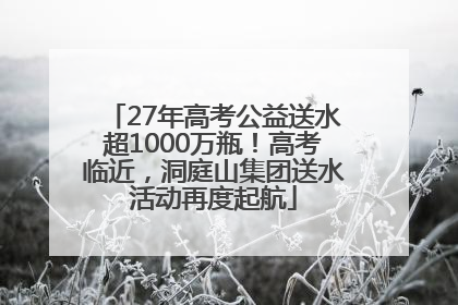 27年高考公益送水超1000万瓶！高考临近，洞庭山集团送水活动再度起航