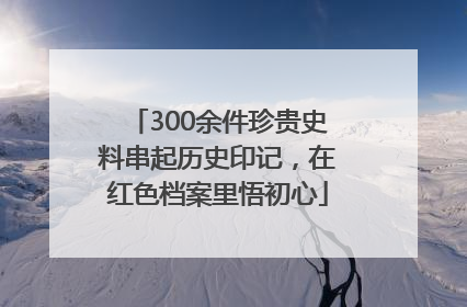 300余件珍贵史料串起历史印记，在红色档案里悟初心