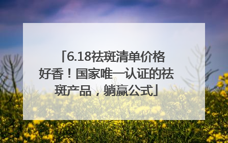 6.18祛斑清单价格好香！国家唯一认证的祛斑产品，躺赢公式